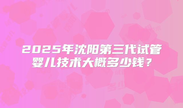 2025年沈阳第三代试管婴儿技术大概多少钱？