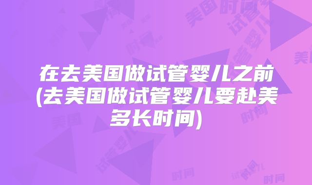 在去美国做试管婴儿之前(去美国做试管婴儿要赴美多长时间)