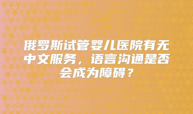 俄罗斯试管婴儿医院有无中文服务,语言沟通是否会成为障碍?