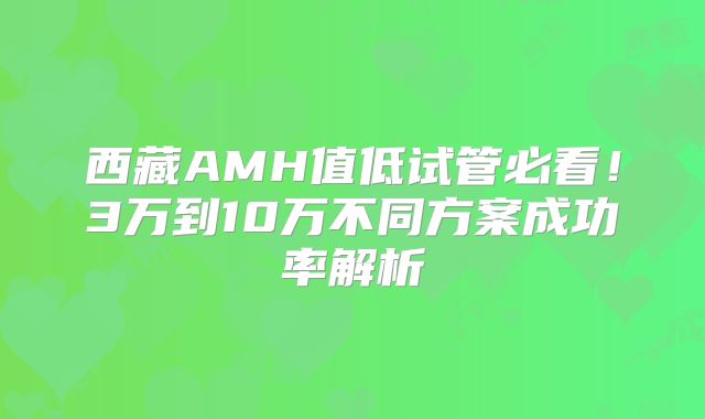 西藏AMH值低试管必看!3万到10万不同方案成功率解析