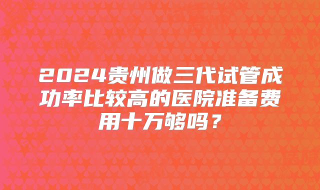 2024贵州做三代试管成功率比较高的医院准备费用十万够吗？