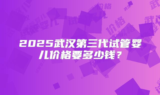 2025武汉第三代试管婴儿价格要多少钱？