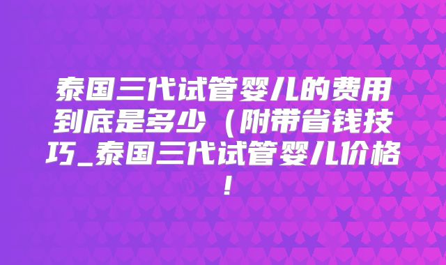泰国三代试管婴儿的费用到底是多少（附带省钱技巧_泰国三代试管婴儿价格！