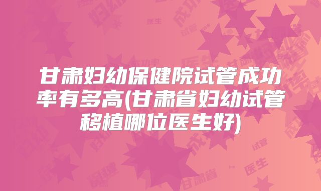 甘肃妇幼保健院试管成功率有多高(甘肃省妇幼试管移植哪位医生好)