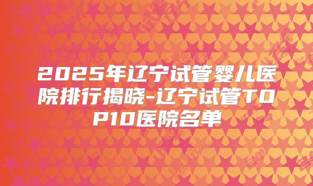 2025年辽宁试管婴儿医院排行揭晓-辽宁试管TOP10医院名单