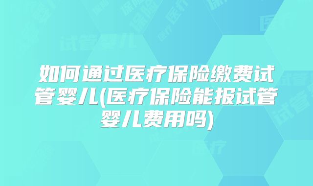 如何通过医疗保险缴费试管婴儿(医疗保险能报试管婴儿费用吗)