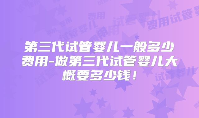 第三代试管婴儿一般多少费用-做第三代试管婴儿大概要多少钱!