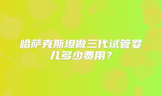 哈萨克斯坦做三代试管婴儿多少费用?