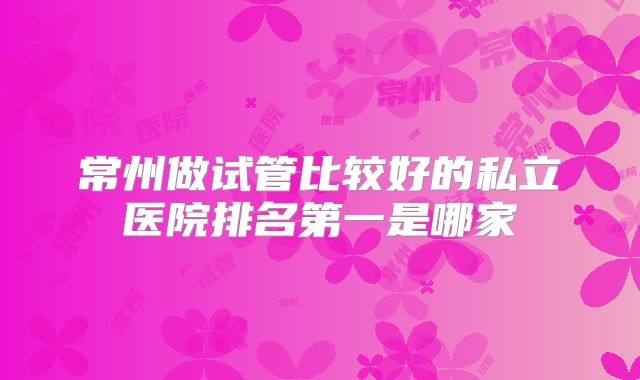 常州做试管比较好的私立医院排名第一是哪家