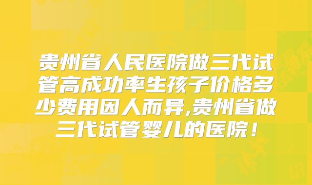 贵州省人民医院做三代试管高成功率生孩子价格多少费用因人而异,贵州省做三代试管婴儿的医院！