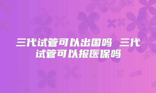 三代试管可以出国吗 三代试管可以报医保吗
