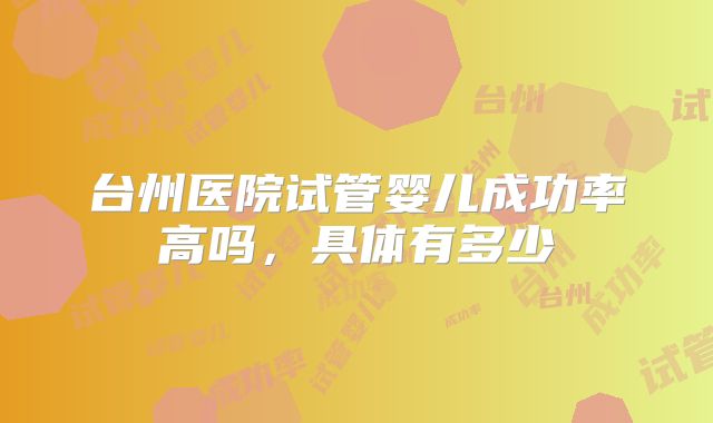 台州医院试管婴儿成功率高吗，具体有多少