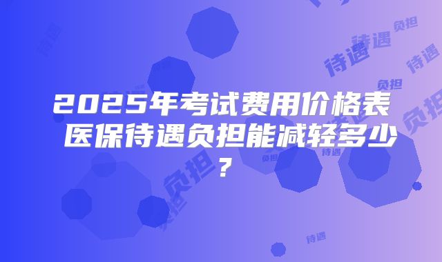 2025年考试费用价格表 医保待遇负担能减轻多少？