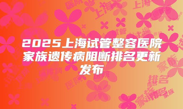 2025上海试管整容医院家族遗传病阻断排名更新发布