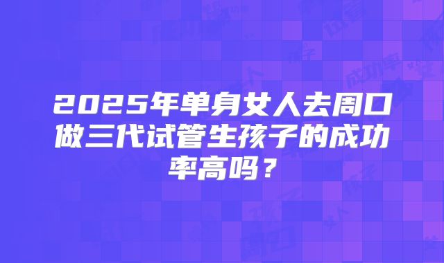 2025年单身女人去周口做三代试管生孩子的成功率高吗?