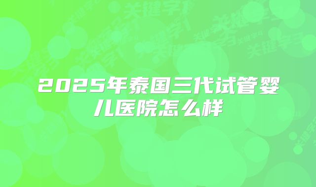 2025年泰国三代试管婴儿医院怎么样