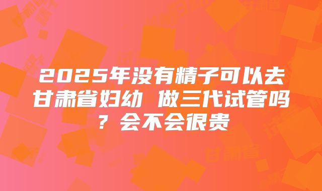 2025年没有精子可以去甘肃省妇幼 做三代试管吗？会不会很贵