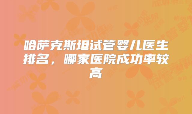 哈萨克斯坦试管婴儿医生排名，哪家医院成功率较高