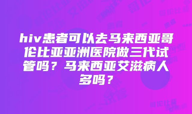 hiv患者可以去马来西亚哥伦比亚亚洲医院做三代试管吗？马来西亚艾滋病人多吗？