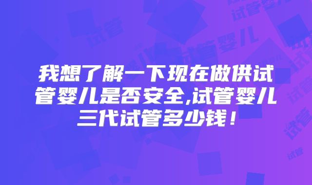 我想了解一下现在做供试管婴儿是否安全,试管婴儿三代试管多少钱！