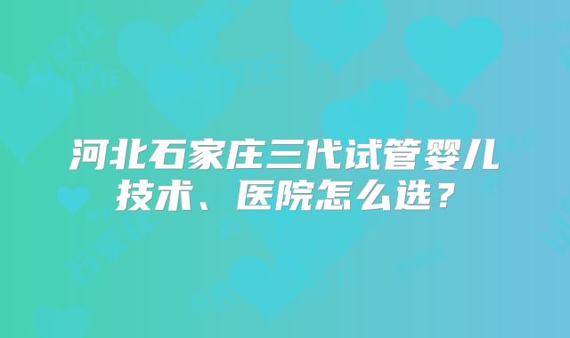 河北石家庄三代试管婴儿技术、医院怎么选？
