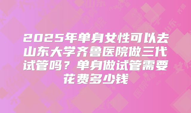 2025年单身女性可以去山东大学齐鲁医院做三代试管吗?单身做试管需要花费多少钱