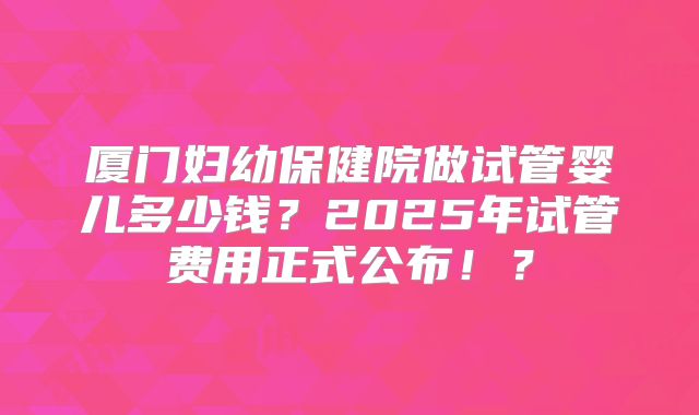 厦门妇幼保健院做试管婴儿多少钱？2025年试管费用正式公布！？