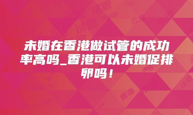 未婚在香港做试管的成功率高吗_香港可以未婚促排卵吗!