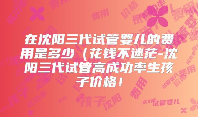 在沈阳三代试管婴儿的费用是多少(花钱不迷茫-沈阳三代试管高成功率生孩子价格!
