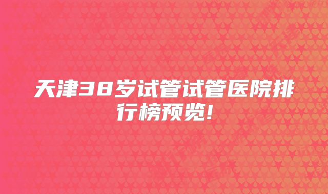 天津38岁试管试管医院排行榜预览!