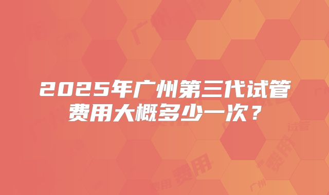 2025年广州第三代试管费用大概多少一次？