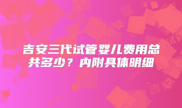 吉安三代试管婴儿费用总共多少？内附具体明细
