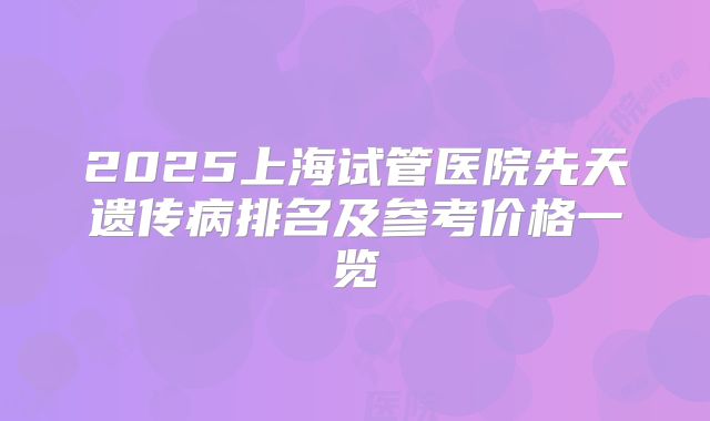2025上海试管医院先天遗传病排名及参考价格一览