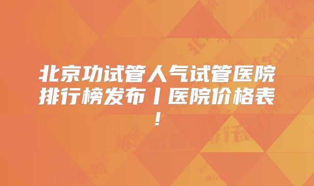 北京功试管人气试管医院排行榜发布丨医院价格表!