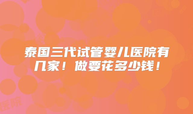 泰国三代试管婴儿医院有几家!做要花多少钱!