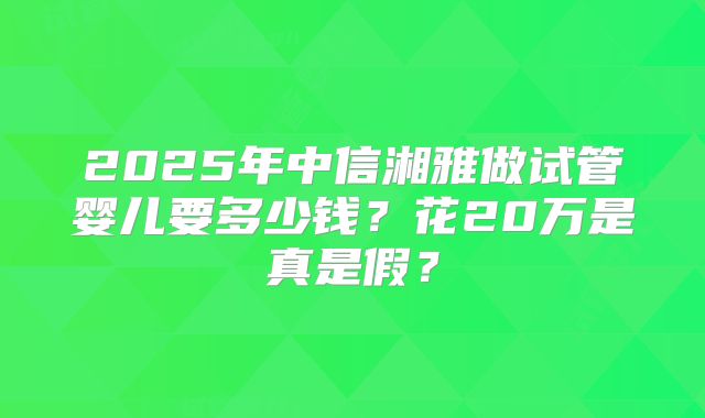 2025年中信湘雅做试管婴儿要多少钱？花20万是真是假？