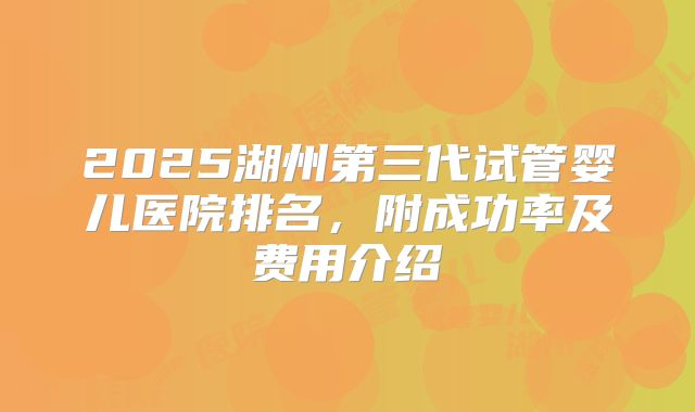 2025湖州第三代试管婴儿医院排名，附成功率及费用介绍