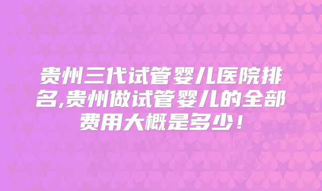 贵州三代试管婴儿医院排名,贵州做试管婴儿的全部费用大概是多少!