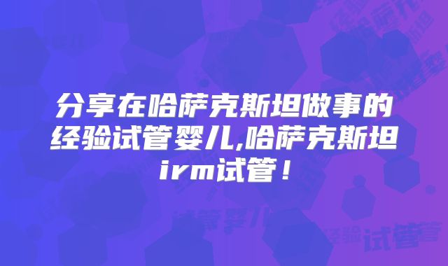 分享在哈萨克斯坦做事的经验试管婴儿,哈萨克斯坦irm试管！