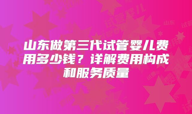 山东做第三代试管婴儿费用多少钱?详解费用构成和服务质量