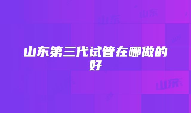 山东第三代试管在哪做的好