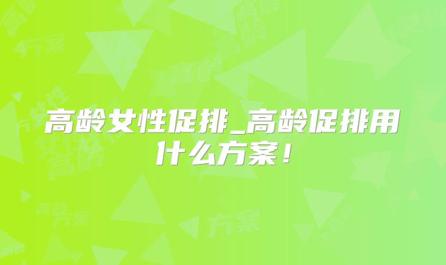 高龄女性促排_高龄促排用什么方案！