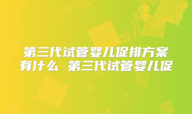 第三代试管婴儿促排方案有什么 第三代试管婴儿促