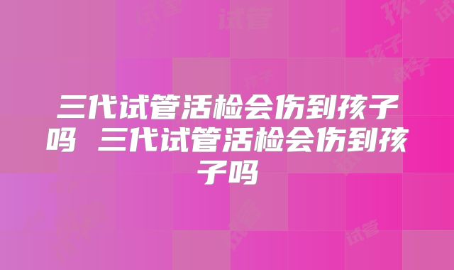 三代试管活检会伤到孩子吗 三代试管活检会伤到孩子吗