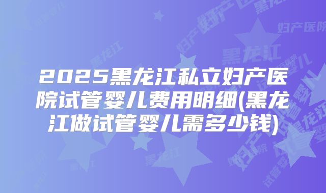 2025黑龙江私立妇产医院试管婴儿费用明细(黑龙江做试管婴儿需多少钱)