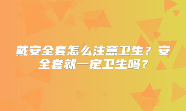 戴安全套怎么注意卫生？安全套就一定卫生吗？