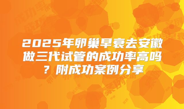 2025年卵巢早衰去安徽做三代试管的成功率高吗？附成功案例分享