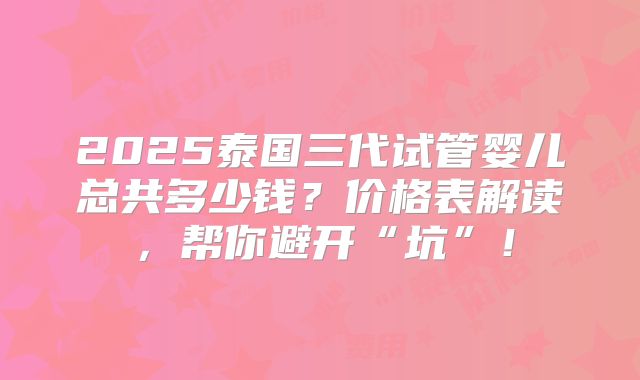 2025泰国三代试管婴儿总共多少钱？价格表解读，帮你避开“坑”！