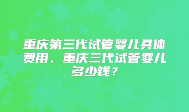 重庆第三代试管婴儿具体费用，重庆三代试管婴儿多少钱？