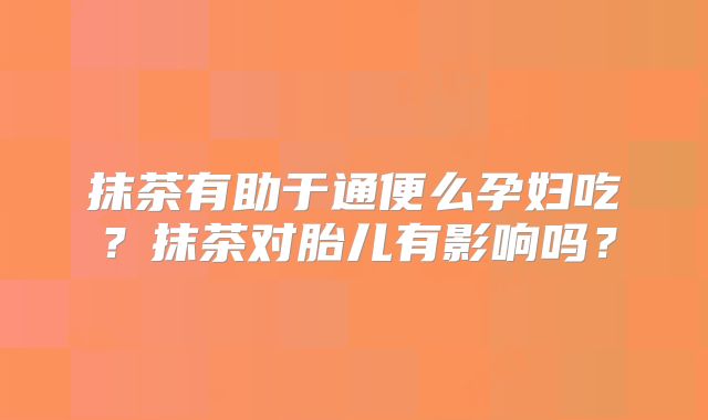 抹茶有助于通便么孕妇吃?抹茶对胎儿有影响吗?